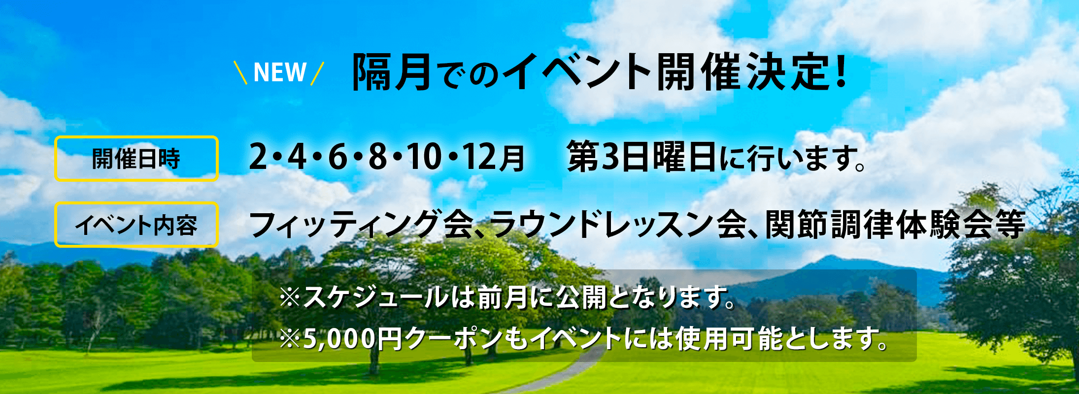 隔月でのイベント開催決定!2・4・6・8・10・12月第3日曜日に行います。イベント内容はフィッティング会、ラウンドレッスン会、関節調律体験会等スケジュールは前月に公開となります。5000円クーポンもイベントには使用可能とします。